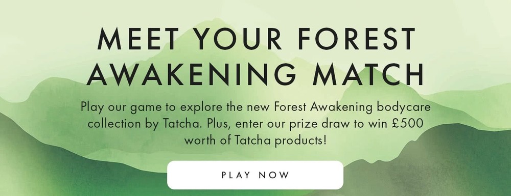 Meet Your Forest Awakening Match Play our game to explore the new Forest Awakening bodycare collection by Tatcha. Plus, enter our prize draw to win £500 worth of Tatcha products! play now